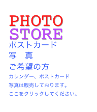 PHOTO  STORE
ポストカード
写　真　
ご希望の方
カレンダー、ポストカード
写真は販売しております。
ここをクリックしてください。
